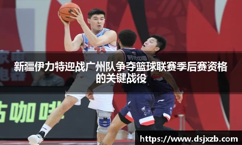 新疆伊力特迎战广州队争夺篮球联赛季后赛资格的关键战役